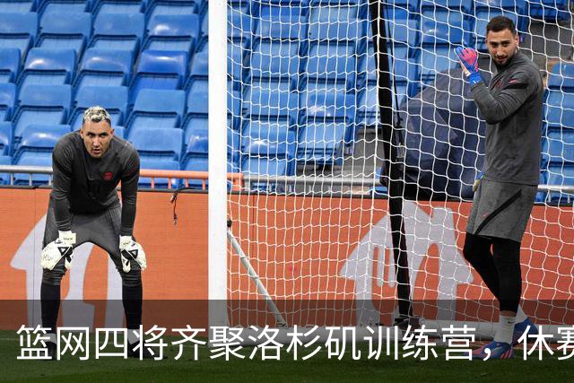 篮网四将齐聚洛杉矶训练营，休赛期看似冷清实则暗流涌动